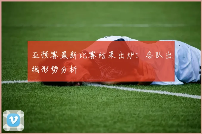 亚预赛最新比赛结果出炉:各队出线形势分析