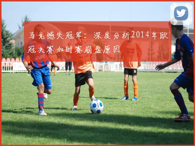 马竞憾失冠军：深度分析2014年欧冠决赛加时赛崩盘原因