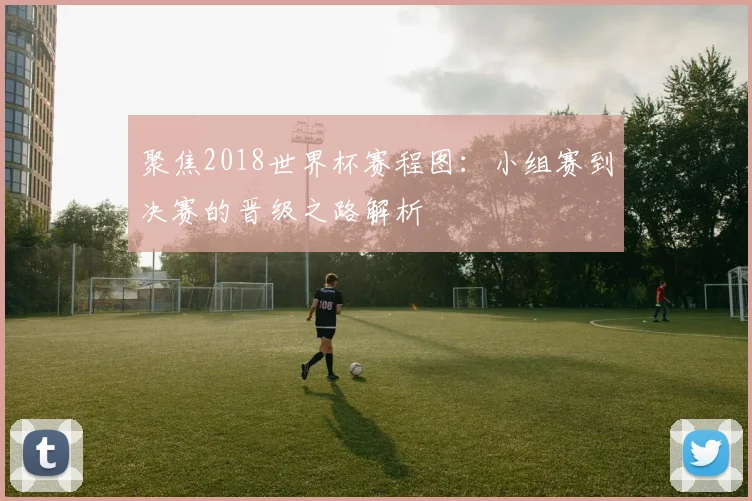 聚焦2018世界杯赛程图：小组赛到决赛的晋级之路解析