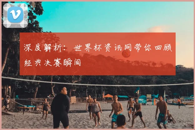 深度解析：世界杯资讯网带你回顾经典决赛瞬间