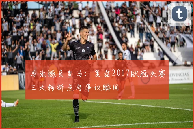 马竞憾负皇马:复盘2017欧冠决赛三大转折点与争议瞬间