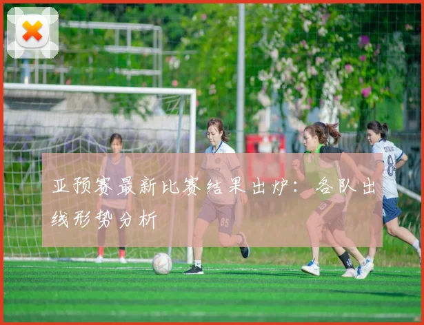 亚预赛最新比赛结果出炉：各队出线形势分析