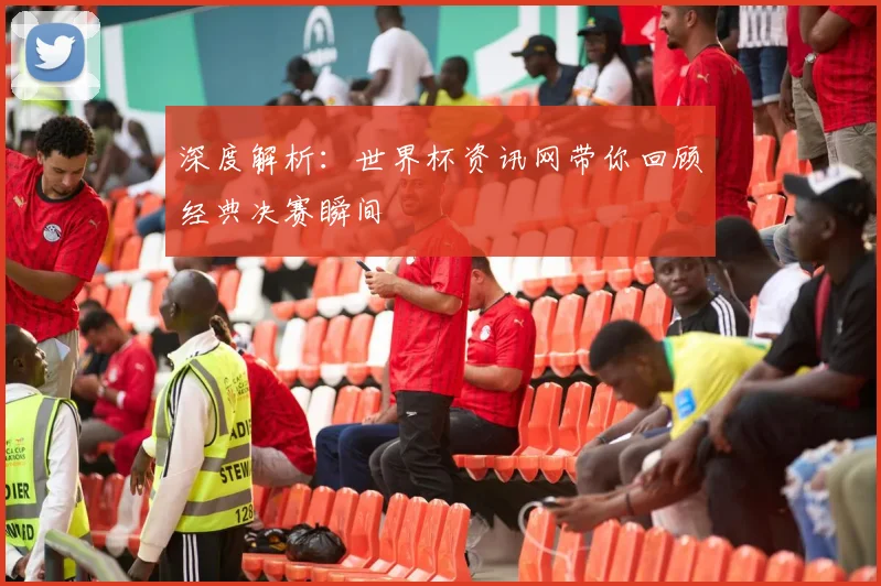 深度解析：世界杯资讯网带你回顾经典决赛瞬间