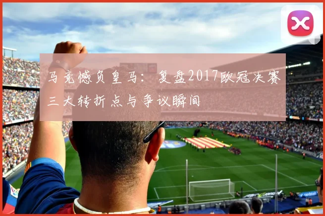 马竞憾负皇马：复盘2017欧冠决赛三大转折点与争议瞬间