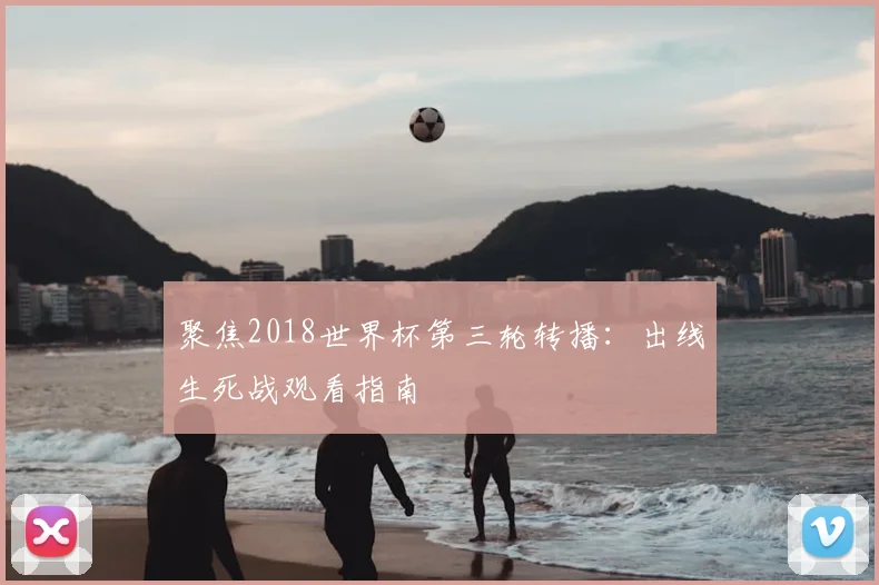 聚焦2018世界杯第三轮转播:出线生死战观看指南