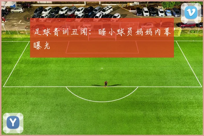 足球青训丑闻：睡小球员妈妈内幕曝光