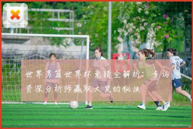 世界男篮世界杯竞猜全解析：专访资深分析师赢取大奖的秘诀