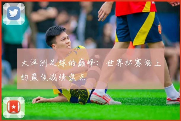 大洋洲足球的巅峰：世界杯赛场上的最佳战绩盘点