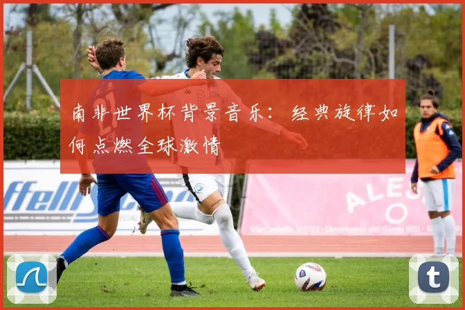 南非世界杯背景音乐：经典旋律如何点燃全球激情
