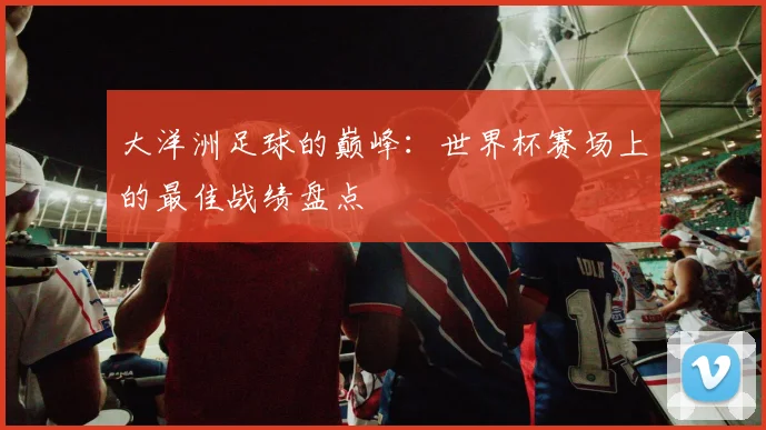 大洋洲足球的巅峰：世界杯赛场上的最佳战绩盘点
