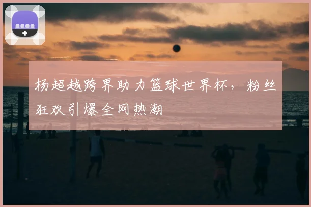 杨超越跨界助力篮球世界杯，粉丝狂欢引爆全网热潮