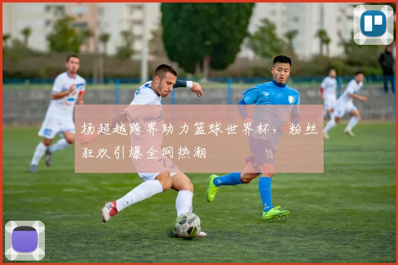 杨超越跨界助力篮球世界杯，粉丝狂欢引爆全网热潮