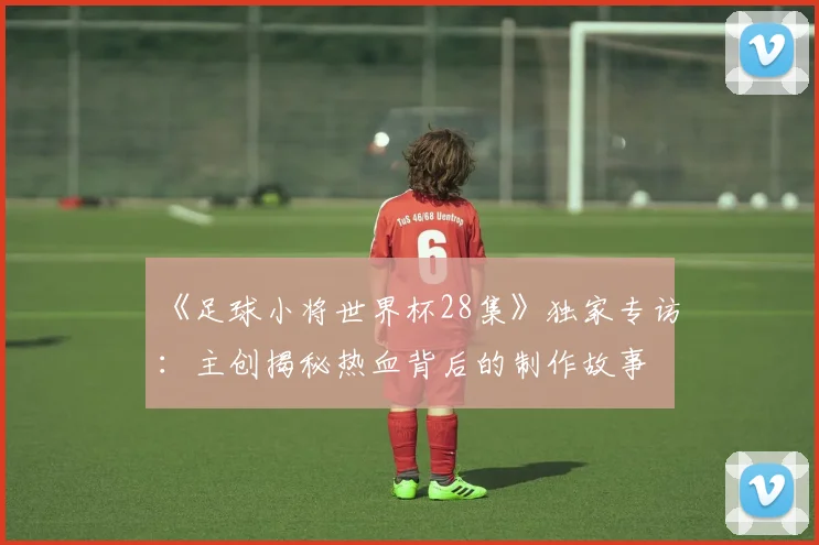 《足球小将世界杯28集》独家专访:主创揭秘热血背后的制作故事
