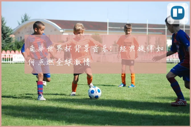 南非世界杯背景音乐：经典旋律如何点燃全球激情