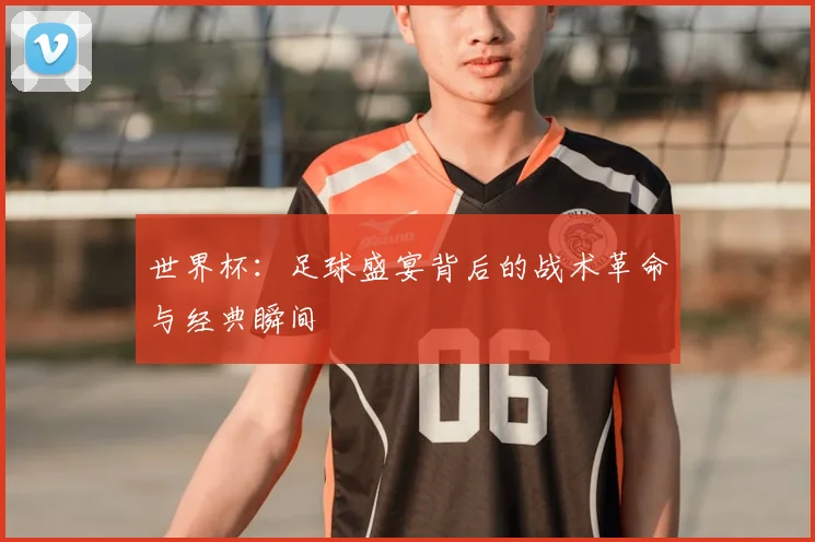 世界杯：足球盛宴背后的战术革命与经典瞬间