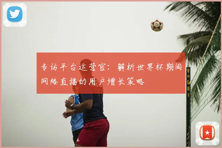专访平台运营官:解析世界杯期间网络直播的用户增长策略