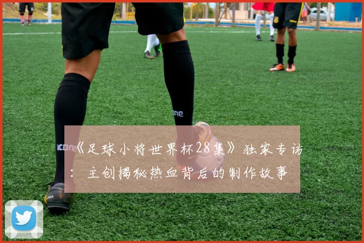 《足球小将世界杯28集》独家专访:主创揭秘热血背后的制作故事