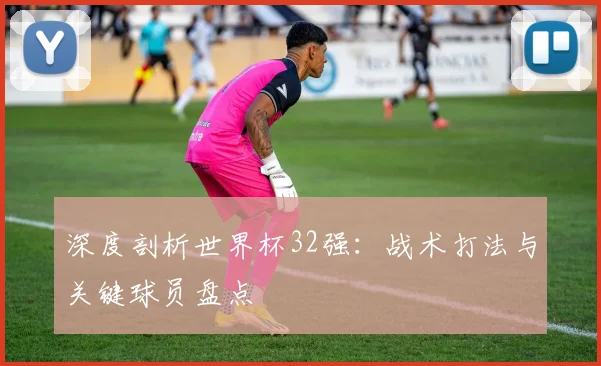 深度剖析世界杯32强：战术打法与关键球员盘点